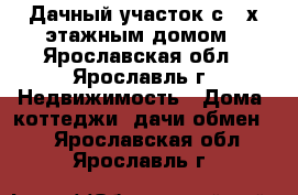 Дачный участок с 2-х-этажным домом - Ярославская обл., Ярославль г. Недвижимость » Дома, коттеджи, дачи обмен   . Ярославская обл.,Ярославль г.